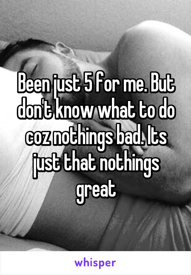 Been just 5 for me. But don't know what to do coz nothings bad. Its just that nothings great