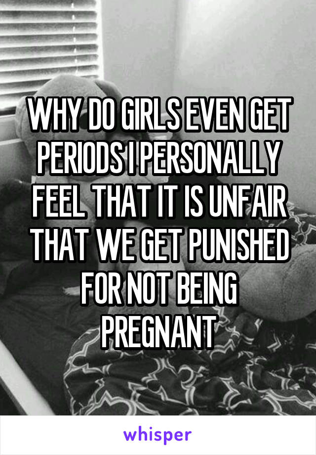 WHY DO GIRLS EVEN GET PERIODS I PERSONALLY FEEL THAT IT IS UNFAIR THAT WE GET PUNISHED FOR NOT BEING PREGNANT