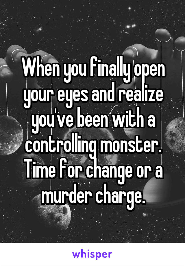 When you finally open your eyes and realize you've been with a controlling monster. Time for change or a murder charge.