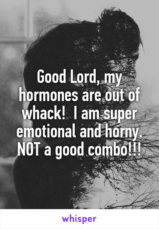 Good Lord, my hormones are out of whack!  I am super emotional and horny. NOT a good combo!!!