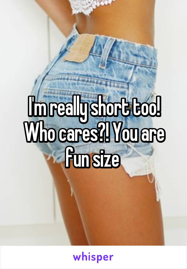 I'm really short too! Who cares?! You are fun size 