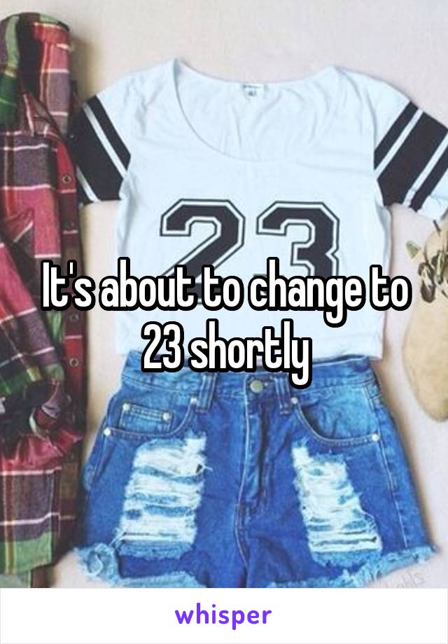 It's about to change to 23 shortly