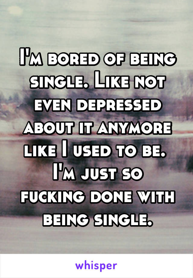 I'm bored of being single. Like not even depressed about it anymore like I used to be. 
I'm just so fucking done with being single.