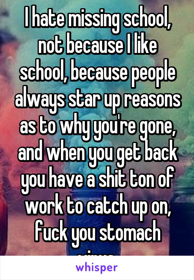 I hate missing school, not because I like school, because people always star up reasons as to why you're gone, and when you get back you have a shit ton of work to catch up on, fuck you stomach virus.