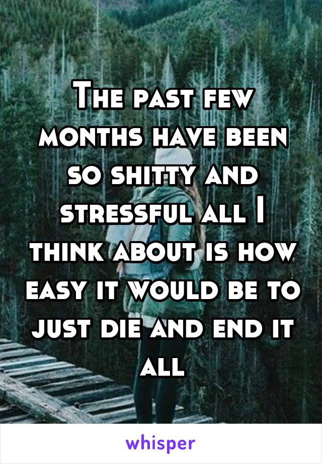 The past few months have been so shitty and stressful all I think about is how easy it would be to just die and end it all