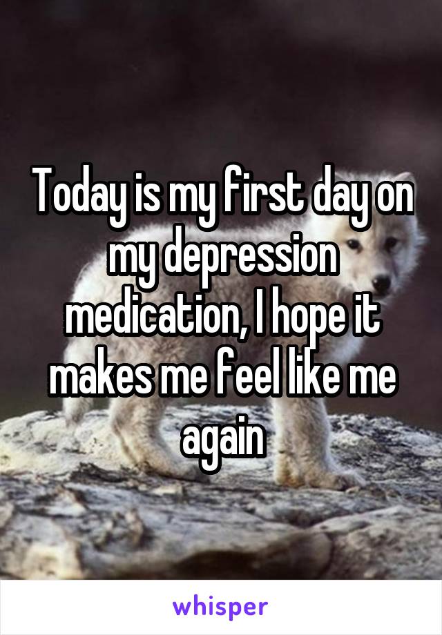 Today is my first day on my depression medication, I hope it makes me feel like me again