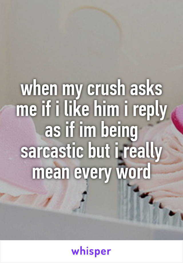 when my crush asks me if i like him i reply as if im being sarcastic but i really mean every word