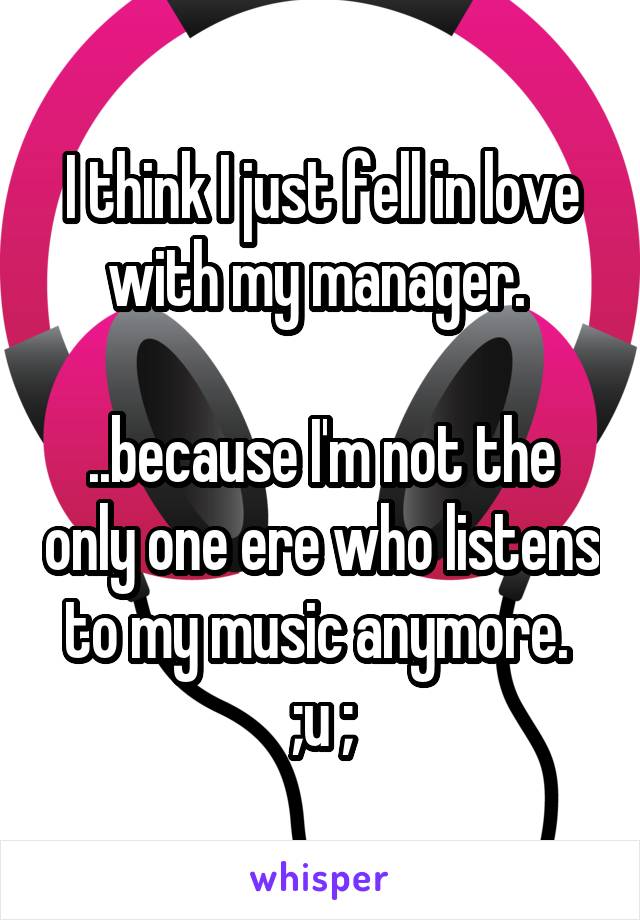 I think I just fell in love with my manager. 

..because I'm not the only one ere who listens to my music anymore.  ;u ;