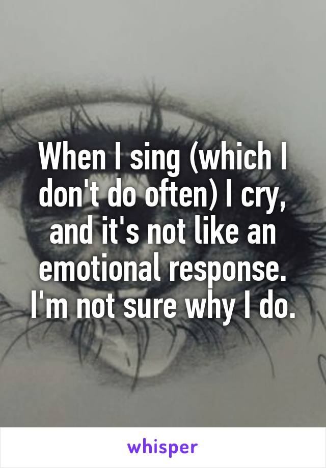 When I sing (which I don't do often) I cry, and it's not like an emotional response. I'm not sure why I do.