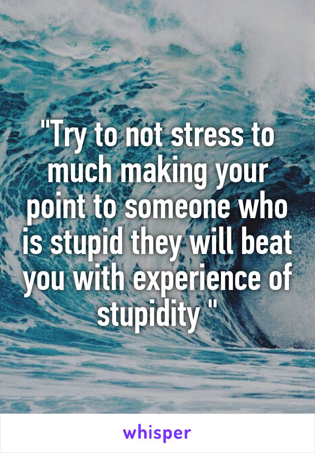 "Try to not stress to much making your point to someone who is stupid they will beat you with experience of stupidity "