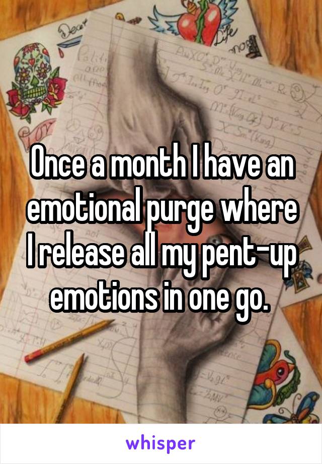 Once a month I have an emotional purge where I release all my pent-up emotions in one go. 