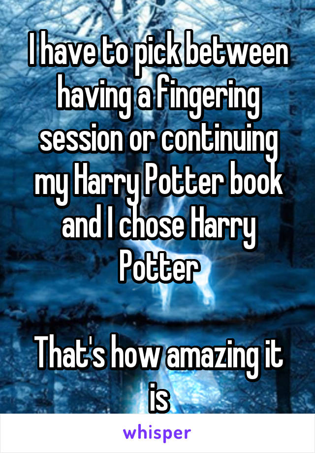 I have to pick between having a fingering session or continuing my Harry Potter book and I chose Harry Potter

That's how amazing it is