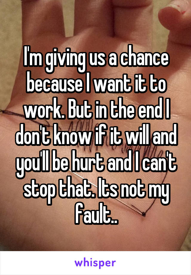 I'm giving us a chance because I want it to work. But in the end I don't know if it will and you'll be hurt and I can't stop that. Its not my fault..