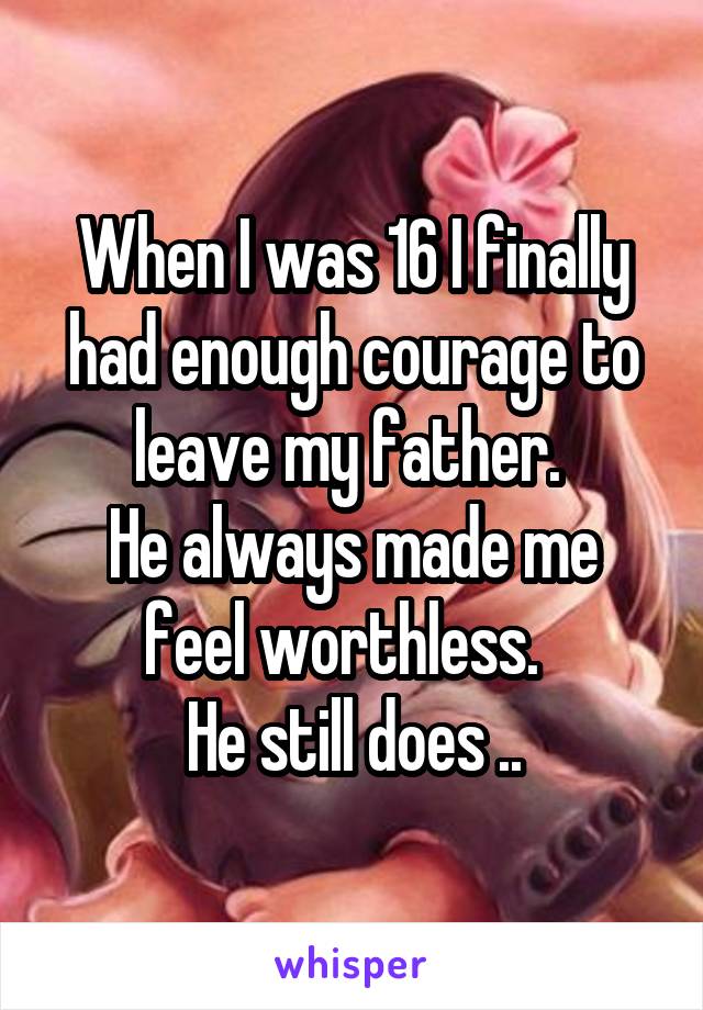 When I was 16 I finally had enough courage to leave my father. 
He always made me feel worthless.  
He still does ..