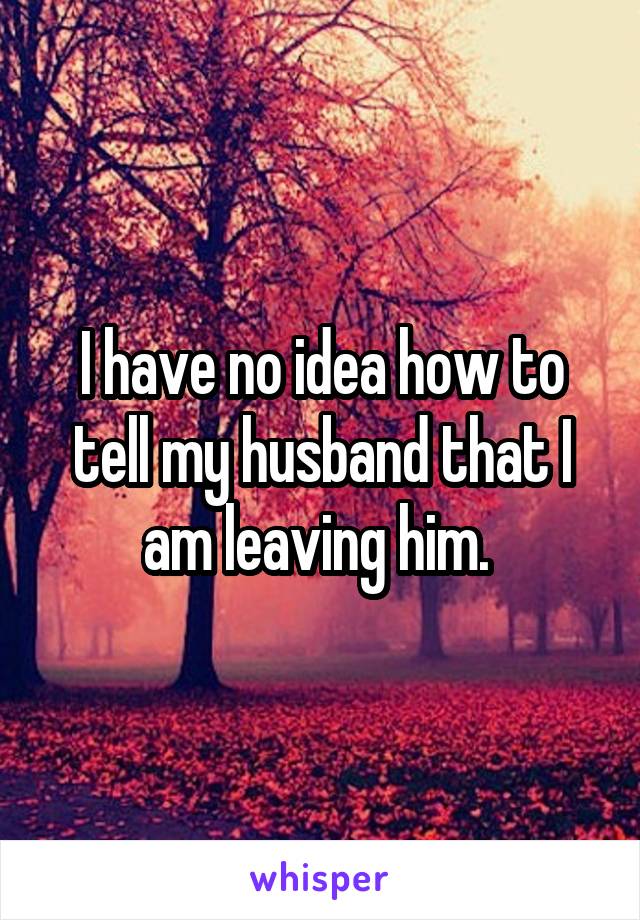 I have no idea how to tell my husband that I am leaving him. 