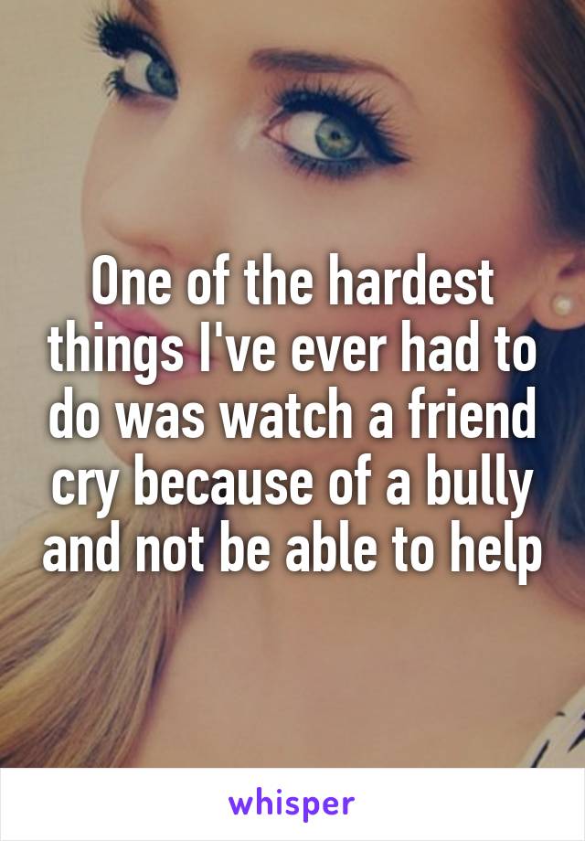 One of the hardest things I've ever had to do was watch a friend cry because of a bully and not be able to help