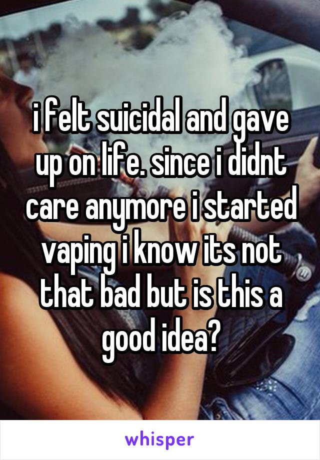 i felt suicidal and gave up on life. since i didnt care anymore i started vaping i know its not that bad but is this a good idea?