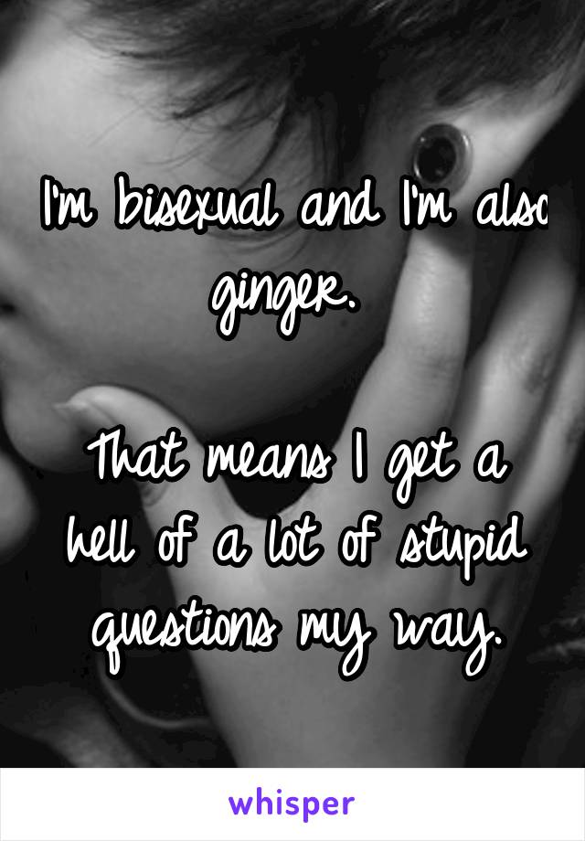 I'm bisexual and I'm also ginger. 

That means I get a hell of a lot of stupid questions my way.