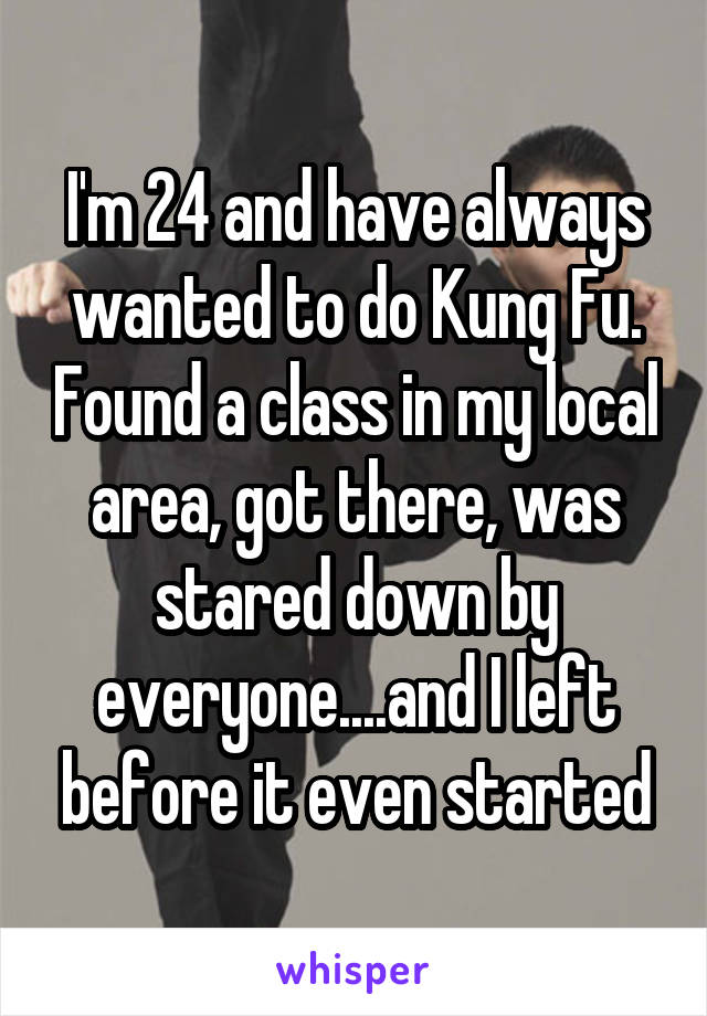 I'm 24 and have always wanted to do Kung Fu. Found a class in my local area, got there, was stared down by everyone....and I left before it even started