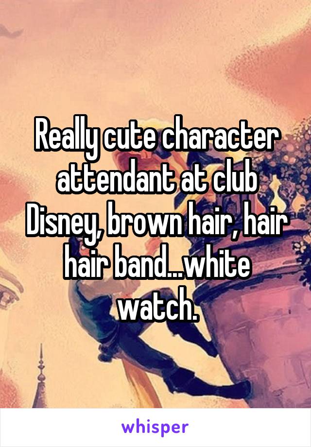 Really cute character attendant at club Disney, brown hair, hair hair band...white watch.