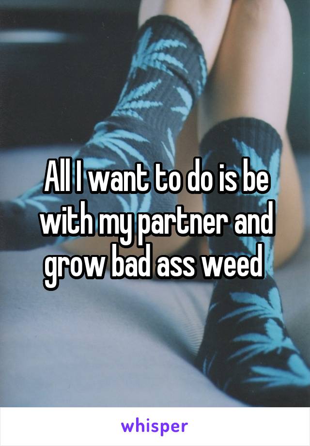 All I want to do is be with my partner and grow bad ass weed 