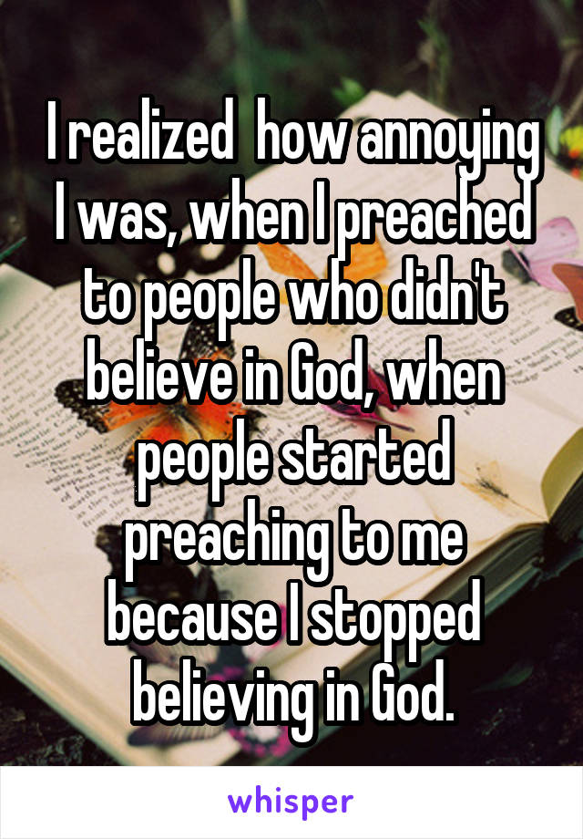 I realized  how annoying I was, when I preached to people who didn't believe in God, when people started preaching to me because I stopped believing in God.