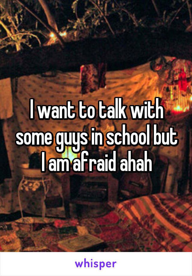 I want to talk with some guys in school but I am afraid ahah