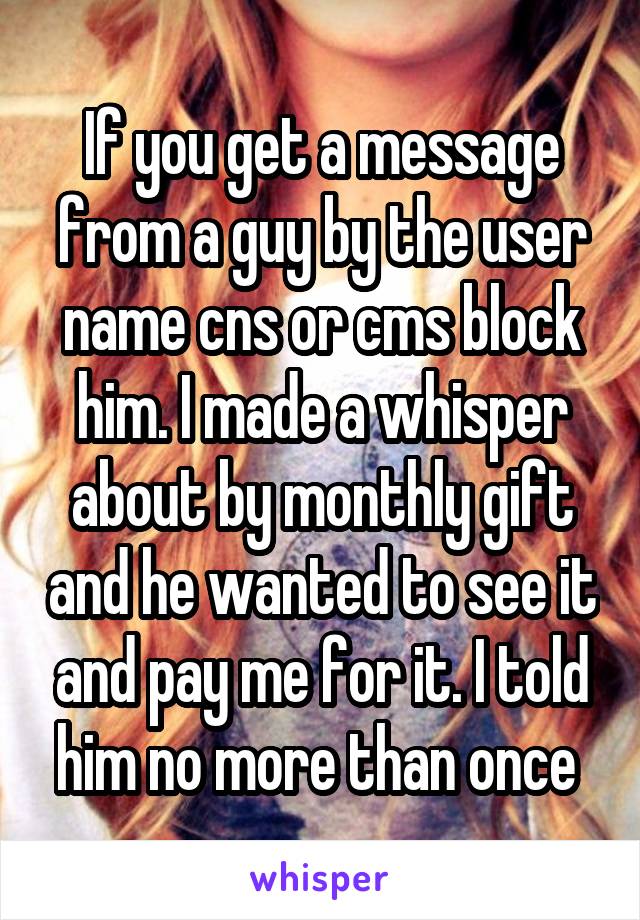 If you get a message from a guy by the user name cns or cms block him. I made a whisper about by monthly gift and he wanted to see it and pay me for it. I told him no more than once 