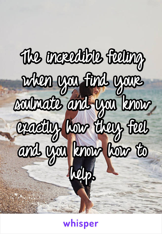 The incredible feeling when you find your soulmate and you know exactly how they feel and you know how to help.