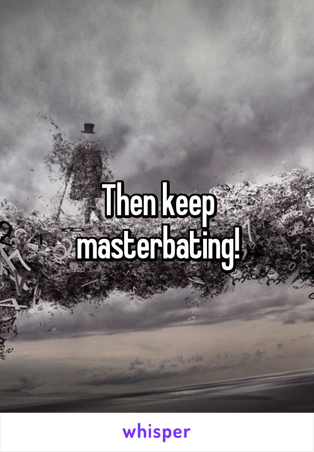 Then keep masterbating!