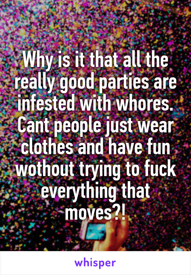 Why is it that all the really good parties are infested with whores. Cant people just wear clothes and have fun wothout trying to fuck everything that moves?!