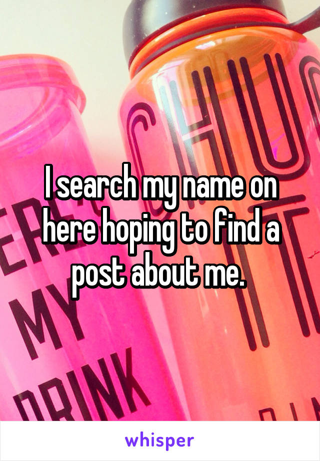 I search my name on here hoping to find a post about me. 