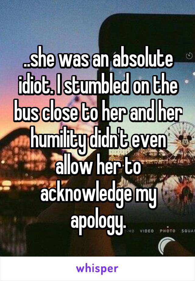 ..she was an absolute idiot. I stumbled on the bus close to her and her humility didn't even allow her to acknowledge my apology.