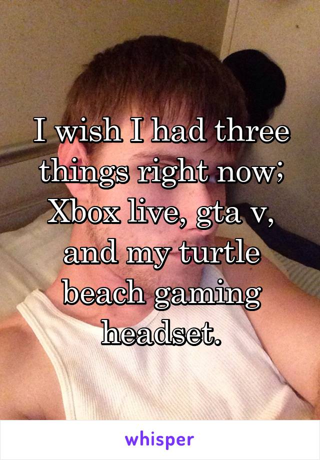 I wish I had three things right now; Xbox live, gta v, and my turtle beach gaming headset.