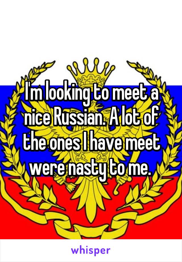 I'm looking to meet a nice Russian. A lot of the ones I have meet were nasty to me. 