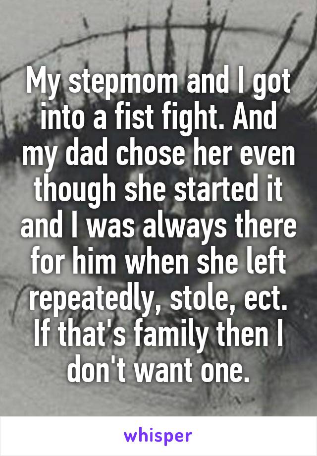 My stepmom and I got into a fist fight. And my dad chose her even though she started it and I was always there for him when she left repeatedly, stole, ect. If that's family then I don't want one.