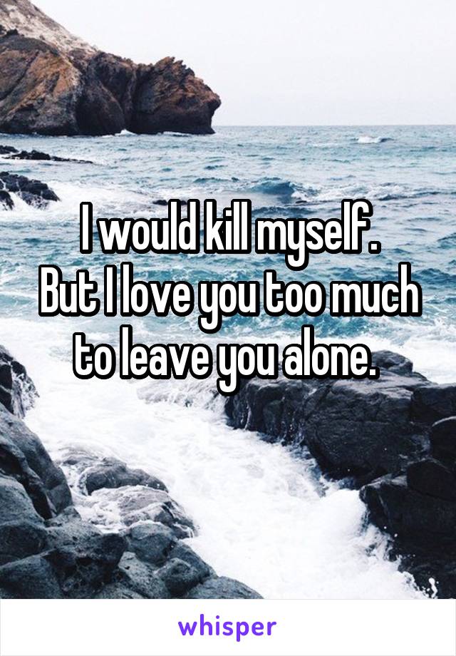 I would kill myself.
But I love you too much to leave you alone. 
