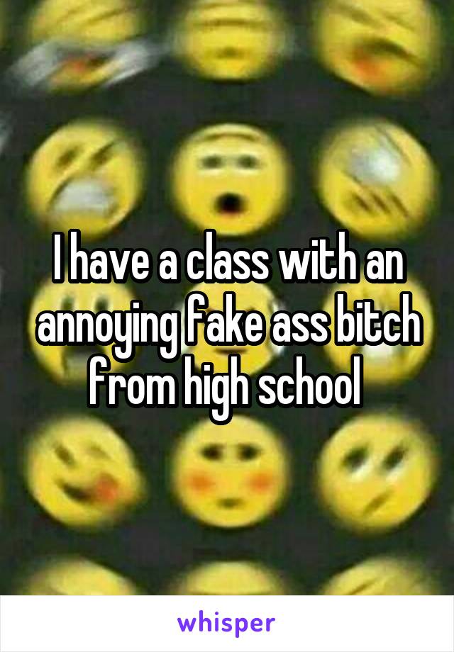 I have a class with an annoying fake ass bitch from high school 