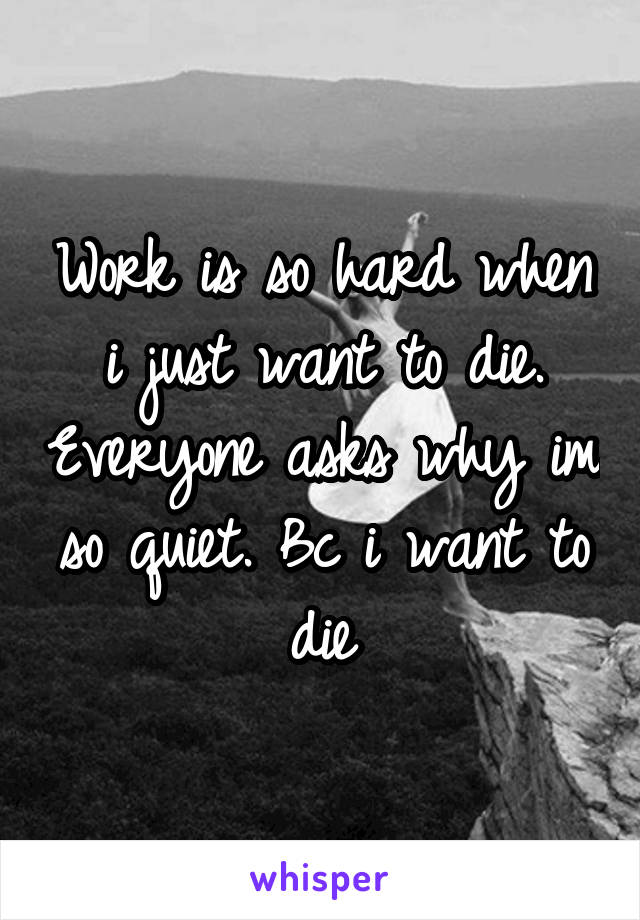 Work is so hard when i just want to die. Everyone asks why im so quiet. Bc i want to die