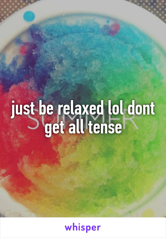 just be relaxed lol dont get all tense