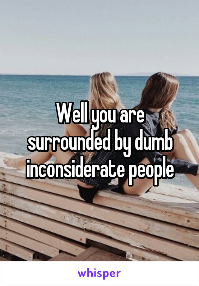 Well you are surrounded by dumb inconsiderate people