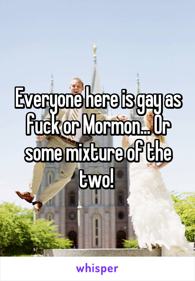 Everyone here is gay as fuck or Mormon... Or some mixture of the two! 