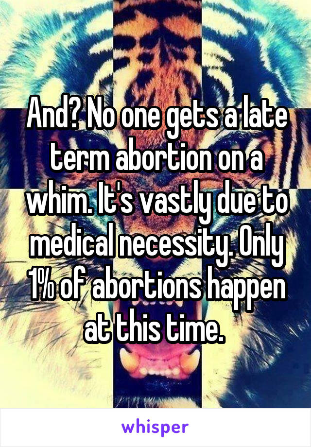 And? No one gets a late term abortion on a whim. It's vastly due to medical necessity. Only 1% of abortions happen at this time. 