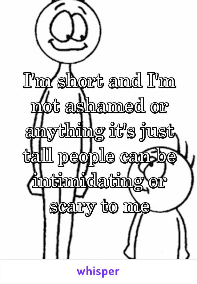 I'm short and I'm not ashamed or anything it's just tall people can be intimidating or scary to me