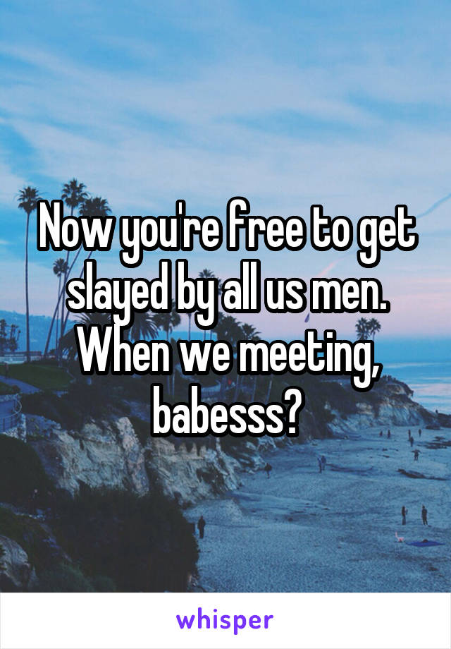 Now you're free to get slayed by all us men. When we meeting, babesss?