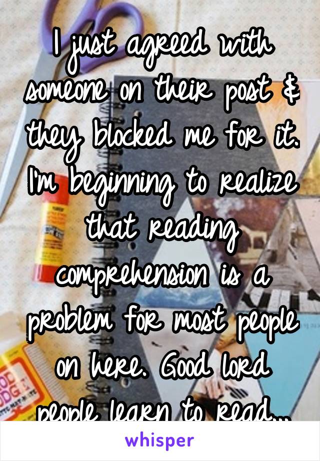 I just agreed with someone on their post & they blocked me for it. I'm beginning to realize that reading comprehension is a problem for most people on here. Good lord people learn to read...