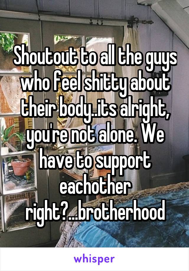 Shoutout to all the guys who feel shitty about their body..its alright, you're not alone. We have to support eachother right?...brotherhood