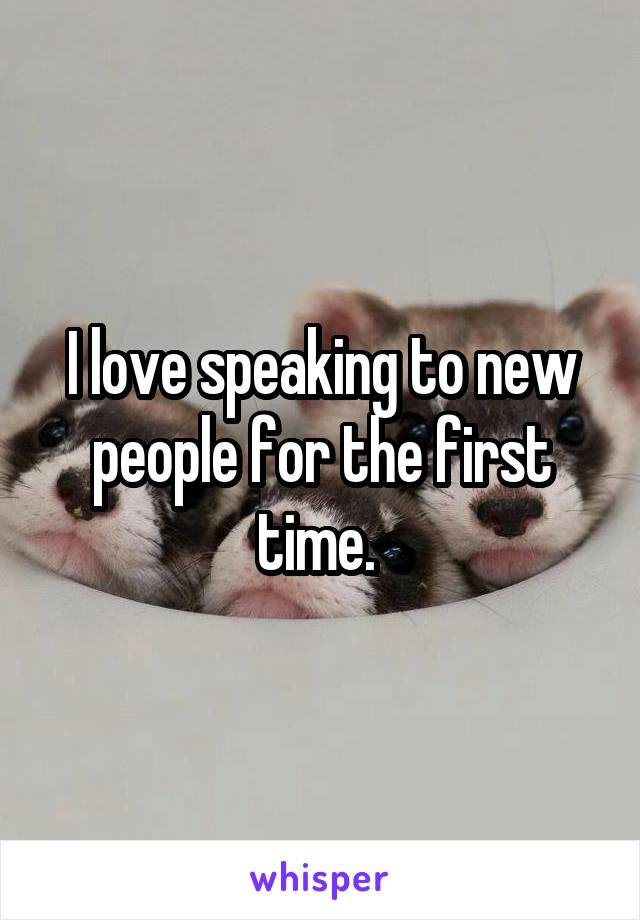 I love speaking to new people for the first time. 