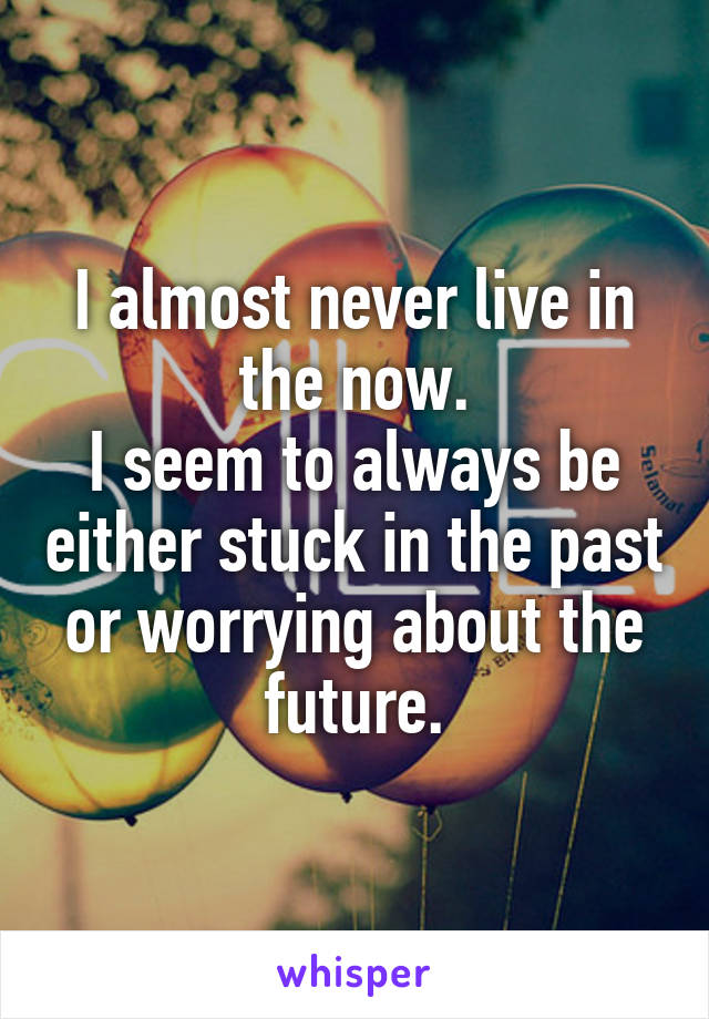 I almost never live in the now.
I seem to always be either stuck in the past or worrying about the future.