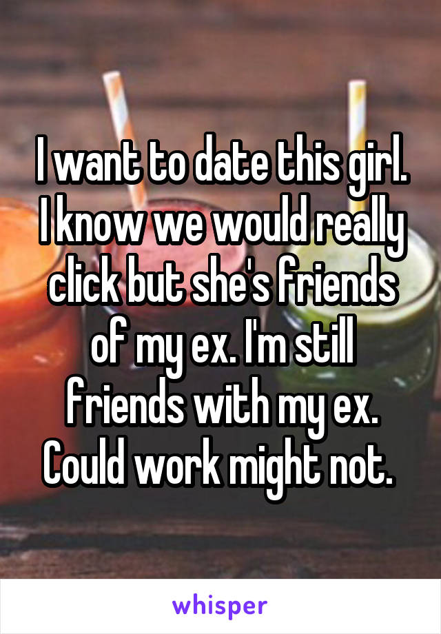 I want to date this girl. I know we would really click but she's friends of my ex. I'm still friends with my ex. Could work might not. 